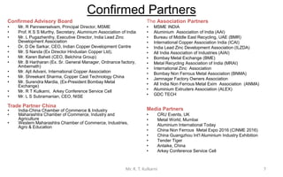 Confirmed Partners
Confirmed Advisory Board
• Mr. R Panneerselvam, Principal Director, MSME
• Prof. K S S Murthy, Secretary, Aluminium Association of India
• Mr. L Pugazhenthy, Executive Director, India Lead Zinc
Development Association
• Dr. D De Sarkar, CEO, Indian Copper Development Centre
• Mr. S Nanda (Ex Director Hindustan Copper Ltd),
• Mr. Karen Baheti (CEO, Belchina Group)
• Mr. B Hariharan (Ex. Sr. General Manager, Ordnance factory,
Ambernath)
• Mr. Ajit Advani, International Copper Association
• Mr. Shreekant Sharma, Copper Cast Technology China
• Mr. Surendra Mardia, (Ex-President Bombay Metal
Exchange)
• Mr. R T Kulkarni, Arkey Conference Service Cell
• Mr. L S Subramanian, CEO, NISE
Trade Partner China
• India-China Chamber of Commerce & Industry
• Maharashtra Chamber of Commerce, Industry and
Agriculture (MACCIA)
• Western Maharashtra Chamber of Commerce, Industries,
Agro & Education (WESMACH)
The Association Partners
• MSME INDIA
• Aluminium Association of India (AAI)
• Bureau of Middle East Recycling, UAE (BMR)
• International Copper Association India (ICAI)
• All India Association of Industries (AIAI)
• Bombay Metal Exchange (BME)
• Metal Recycling Association of India (MRAI)
• International Zinc Association
• Bombay Non Ferrous Metal Association (BNMA)
• Inland Importers & Consumers Association (IICA)
• Jamnagar Factory Owners Association
• India Lead Zinc Development Association (ILZDA)
• All India Non Ferrous Metal Exim Association (ANMA)
• Aluminium Extruders Association (ALEX)
• GDC TECH
Media Partners
• CRU Events, UK
• Metal World, Mumbai
• Aluminium International Today
• China Non Ferrous Metal Expo 2016 (CINME 2016)
• China Guangzhou Int'l Aluminium Industry Exhibition
• Tender Tiger
• Antaike, China
• Arkey Conference Service Cell
7Mr. R. T. Kulkarni
 