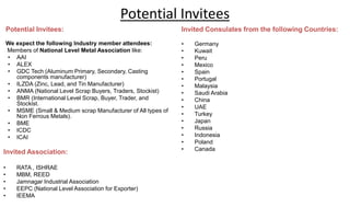 Potential Invitees
Potential Invitees:
We expect the following Industry member attendees:
Members of National Level Metal Association like:
• AAI
• ALEX
• GDC Tech (Aluminum Primary, Secondary, Casting
components manufacturer)
• ILZDA (Zinc, Lead, and Tin Manufacturer)
• ANMA (National Level Scrap Buyers, Traders, Stockist)
• BMR (International Level Scrap, Buyer, Trader, and
Stockist.
• MSME (Small & Medium scrap Manufacturer of All types of
Non Ferrous Metals).
• BME
• ICDC
• ICAI
Invited Association:
• RATA , ISHRAE
• MBM, REED
• Jamnagar Industrial Association
• EEPC (National Level Association for Exporter)
• IEEMA
Invited Consulates from the following Countries:
• Germany
• Kuwait
• Peru
• Mexico
• Spain
• Portugal
• Malaysia
• Saudi Arabia
• China
• UAE
• Turkey
• Japan
• Russia
• Indonesia
• Poland
• Canada
 