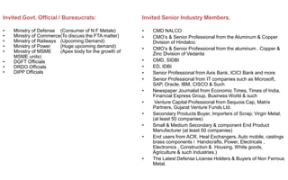 Invited Govt. Official / Bureaucrats:
• Ministry of Defense (Consumer of N F Metals)
• Ministry of Commerce(To discuss the FTA matter)
• Ministry of Railways (Upcoming Demand)
• Ministry of Power (Huge upcoming demand)
• Ministry of MSME (Apex body for the growth of
MSME units)
• DGFT Officials
• DRDO Officials
• DIPP Officials
Invited Senior Industry Members.
• CMD NALCO
• CMO’s & Senior Professional from the Aluminum & Copper
Division of Hindalco.
• CMO’s & Senior Professional from the aluminum , Copper &
Zinc Division of Vedanta
• CMD, SIDBI
• ED, IDBI
• Senior Professional from Axis Bank, ICICI Bank and more
• Senior Professional from IT companies such as Microsoft,
SAP, Oracle, IBM, CISCO & Such
• Newspaper Journalist from Economic Times, Times of India,
Financial Express Group, Business World & such
• Venture Capital Professional from Sequoia Cap, Matrix
Partners, Gujarat Venture Funds Ltd.
• Secondary Products Buyer, Importers of Scrap; Virgin Metal;
(at least 50 companies)
• Small & Medium Secondary & component End Product
Manufacturer (at least 50 companies)
• End users from ACR, Heal Exchangers, Auto mobile, castings
brass components / Handicrafts, Power, Electricals ,
Electronics , Construction & Housing, White goods,
Agriculture & such Industries.)
• The Latest Defense License Holders & Buyers of Non Ferrous
Metal.
 