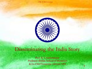 Disseminating the India Story
Prof. K V Subramanian
Professor (Indian School of Business)
& Ex Chief Economic Adviser, GOI
1
©K. V. Subramanian
 