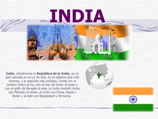 India , oficialmente la  República de la India , es un país ubicado en el sur de Asia. Es el séptimo país más extenso, y el segundo más poblado. Limita con el océano Índico al sur, con el mar de Omán al oeste y con el golfo de Bengala al este.   La India también limita con Pakistán al oeste; al norte con China, Nepal y Bután y al este con Bangladesh y Birmania.  INDIA 