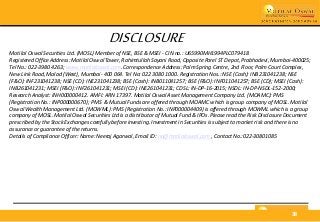 STRATEGY | March 2016 38
DISCLOSURE
Motilal Oswal Securities Ltd. (MOSL) Member of NSE, BSE & MSEI - CIN no.: U65990MH1994PLC079418
Registered Office Address: Motilal Oswal Tower, Rahimtullah Sayani Road, Opposite Parel ST Depot, Prabhadevi, Mumbai-400025;
Tel No.: 022-3980 4263; www.motilaloswal.com. Correspondence Address: Palm Spring Centre, 2nd Floor, Palm Court Complex,
New Link Road, Malad (West), Mumbai- 400 064. Tel No: 022 3080 1000. Registration Nos.: NSE (Cash): INB231041238; NSE
(F&O): INF231041238; NSE (CD): INE231041238; BSE (Cash): INB011041257; BSE (F&O): INF011041257; BSE (CD); MSEI (Cash):
INB261041231; MSEI (F&O): INF261041231; MSEI (CD): INE261041231; CDSL: IN-DP-16-2015; NSDL: IN-DP-NSDL-152-2000;
Research Analyst: INH000000412. AMFI: ARN 17397. Motilal Oswal Asset Management Company Ltd. (MOAMC): PMS
(Registration No.: INP000000670); PMS & Mutual Funds are offered through MOAMC which is group company of MOSL. Motilal
Oswal Wealth Management Ltd. (MOWML): PMS (Registration No.: INP000004409) is offered through MOWML which is a group
company of MOSL. Motilal Oswal Securities Ltd is a distributor of Mutual Fund & IPOs. Please read the Risk Disclosure Document
prescribed by the Stock Exchanges carefully before investing. Investment in Securities is subject to market risk and there is no
assurance or guarantee of the returns.
Details of Compliance Officer: Name: Neeraj Agarwal, Email ID: na@motilaloswal.com , Contact No.:022-30801085
 