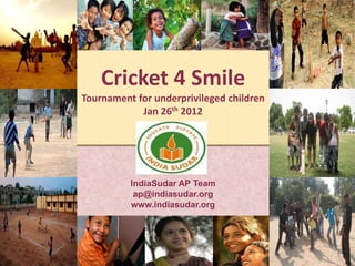 Cricket 4 Smile
Tournament for underprivileged children
            Jan 26th 2012




          IndiaSudar AP Team
           ap@indiasudar.org
          www.indiasudar.org
 