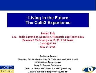 “ Living in the Future: The Calit2 Experience Invited Talk U.S. – India Summit on Education, Research, and Technology Science & Technology in 10, 20, & 50 Years [email_address] May 31, 2006 Dr. Larry Smarr Director, California Institute for Telecommunications and Information Technology; Harry E. Gruber Professor,  Dept. of Computer Science and Engineering Jacobs School of Engineering, UCSD 