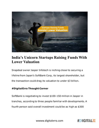 wwww.digitalerra.com
India’s Unicorn Startups Raising Funds With
Lower Valuation
Snapdeal owner Jasper Infotech is inching closer to securing a
lifeline from Japan’s SoftBank Corp, its largest shareholder, but
the transaction could drag its valuation to under $3 billion.
#DigitalErra Thought Corner
SoftBank is negotiating to invest $100-150 million in Jasper in
tranches, according to three people familiar with developments. A
fourth person said overall investment could be as high as $300
 
