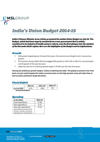 India’s Union Budget 2014-15
India’s Finance Minister Arun Jaitley presented his maiden Union Budget on July 10. The
Budget, which had been eagerly awaited from a new government that is widely
considered to be industry-friendly and pro-reform, was the first glimpse into the mindset
of the Narendra Modi regime. Here are the highlights of the Budget and its implications:
Growth
 With growth stagnating over the past three years, the economy was thought to be in a precarious
position.
 The Economic Survey (2014-2015) has pegged GDP growth at 5.4%-5.9% in 2014-15, overcoming the
sub-5% growth of the past two years.
 Jaitley has now set an ambitious growth target of 7%-8% over the next three years.
Fiscal Deficit
As % of GDP
2014-15 2015-16* 2016-17*
4.1% 3.6% 3%
Spending
In Rs trillion 2014-15
Total expenditure 17.94
Plan expenditure 5.75
Non-plan expenditure
(with additional provisions for
fertiliser subsidies and capital
expenditure for armed forces)
12.19
 