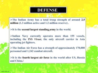 The Indian Army has a total troop strength of around 2.5
million (1.3 million active and 1.2 million reserve) .
It is the second largest standing army in the world.
Indian Navy currently operates more than 155 vessels,
including the INS Viraat, the only aircraft carrier in Asia
operating jet fighters.
The Indian Air Force has a strength of approximately 170,000
personnel and 1,242 combat aircraft.
It is the fourth largest air force in the world after US, Russia
and China.[
DEFENSE
 