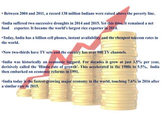 • Between 2004 and 2011, a record 138 million Indians were raised above the poverty line.
•India suffered two successive droughts in 2014 and 2015. Yet this time, it remained a net
food exporter. It became the world's largest rice exporter in 2014.
•Today, India has a billion cell phones, instant availability and the cheapest telecom rates in
the world.
•Now two-thirds have TV sets and the country has over 900 TV channels.
•India was historically an economic laggard. For decades it grew at just 3.5% per year,
derisively called the 'Hindu rate of growth'. This accelerated in the 1980s to 5.5%, India
then embarked on economic reforms in 1991.
•India today is the fastest-growing major economy in the world, touching 7.6% in 2016 after
a similar rate in 2015.
 
