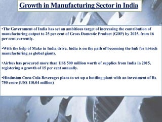 •The Government of India has set an ambitious target of increasing the contribution of
manufacturing output to 25 per cent of Gross Domestic Product (GDP) by 2025, from 16
per cent currently.
•With the help of Make in India drive, India is on the path of becoming the hub for hi-tech
manufacturing as global giants.
•Airbus has procured more than US$ 500 million worth of supplies from India in 2015,
registering a growth of 15 per cent annually.
•Hindustan Coca-Cola Beverages plans to set up a bottling plant with an investment of Rs
750 crore (US$ 110.04 million)
 