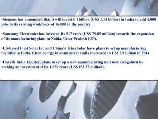 •Siemens has announced that it will invest € 1 billion (US$ 1.13 billion) in India to add 4,000
jobs to its existing workforce of 16,000 in the country.
•Samsung Electronics has invested Rs 517 crore (US$ 75.85 million) towards the expansion
of its manufacturing plant in Noida, Uttar Pradesh (UP).
•US-based First Solar Inc and China’s Trina Solar have plans to set up manufacturing
facilities in India. Clean energy investments in India increased to US$ 7.9 billion in 2014.
•Havells India Limited, plans to set up a new manufacturing unit near Bengaluru by
making an investment of Rs 1,059 crore (US$ 153.37 million).
 