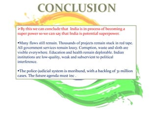 By this we can conclude that India is in process of becoming a
super power so we can say that India is potential superpower.
Many flaws still remain. Thousands of projects remain stuck in red tape.
All government services remain lousy. Corruption, waste and sloth are
visible everywhere. Education and health remain deplorable. Indian
institutions are low-quality, weak and subservient to political
interference.
The police-judicial system is moribund, with a backlog of 31 million
cases. The future agenda must inc .
 