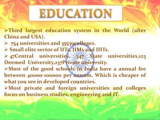 Third largest education system in the World (after
China and USA).
 754 universities and 35539colleges.
 Small elite sector of IITs, IIMs and IIITs.
 47Central universities, 347 State universities,123
Deemed University,237Private university.
Most of the good schools in India have a annual fee
between 40000-100000 per annum. Which is cheaper of
what you see in developed countries.
Most private and foreign universities and colleges
focus on business studies, engineering and IT.
 