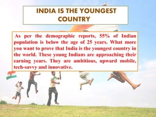 INDIA IS THE YOUNGEST
COUNTRY
As per the demographic reports, 55% of Indian
population is below the age of 25 years. What more
you want to prove that India is the youngest country in
the world. These young Indians are approaching their
earning years. They are ambitious, upward mobile,
tech-savvy and innovative.
 