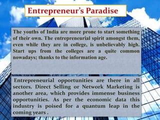 Entrepreneur’s Paradise
The youths of India are more prone to start something
of their own. The entrepreneurial spirit amongst them,
even while they are in college, is unbelievably high.
Start ups from the colleges are a quite common
nowadays; thanks to the information age.
Entrepreneurial opportunities are there in all
sectors. Direct Selling or Network Marketing is
another area, which provides immense business
opportunities. As per the economic data this
industry is poised for a quantum leap in the
coming years .
 