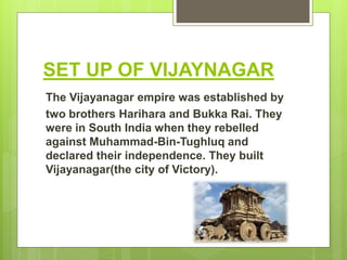SET UP OF VIJAYNAGAR
The Vijayanagar empire was established by
two brothers Harihara and Bukka Rai. They
were in South India when they rebelled
against Muhammad-Bin-Tughluq and
declared their independence. They built
Vijayanagar(the city of Victory).
 