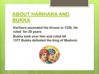 ABOUT HARIHARA AND
BUKKA
Harihara ascended the throne in 1336. He
ruled for 20 years.
Bukka took over him and ruled till
1377.Bukka defeated the king of Madurai.
 