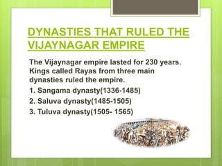 DYNASTIES THAT RULED THE
VIJAYNAGAR EMPIRE
The Vijaynagar empire lasted for 230 years.
Kings called Rayas from three main
dynasties ruled the empire.
1. Sangama dynasty(1336-1485)
2. Saluva dynasty(1485-1505)
3. Tuluva dynasty(1505- 1565)
 