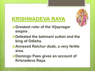 KRISHNADEVA RAYA
Greatest ruler of the Vijaynagar
empire .
Defeated the bahmani sultan and the
king of Odisha.
Annexed Raichur doab, a very fertile
area.
Domingo Paes gives an account of
Krisnadeva Raya.
 