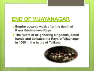 END OF VIJAYANAGAR
 Empire became weak after the death of
Rana Krishnadeva Raya .
 The rulers of neighboring kingdoms joined
hands and defeated the Raya of Vijaynagar
in 1565 in the battle of Talikota.
 