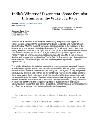 India's Winter of Discontent: Some feminist
Dilemmas in the Wake of a Rape
Authors: Debolina Dutta and Oishik Sircar
Date: Spring 2013
From: Feminist Studies(Vol. 39, Issue 1)
Publisher: Feminist Studies, Inc.
Document Type: Article
Length: 4,658 words
Lexile Measure:1750L
FEW PEOPLE IN INDIA RAP A PROBLEM shaking a leg to Punjabi rapper Yo Yo
Honey Singh's songs until the December 2012 brutal gang rape and murder of Jyoti
Singh Pandey. After this incident, numerous objections arose to the misogyny in the
lyrics of his songs such as "Main Hoon Balaatkari" ("I'm a Rapist"), which describes
raping a woman out alone in the night, and "Choot" ("Cunt"), which describes his violent
sex with and urination on a woman. Buoyed by the popular protests against Jyoti
Pandey's rape, an online petition and social media posts called for a ban on Honey
Singh's performance at a hotel on New Year's Eve. (1) The petition also demanded that
he be arrested. The show did get canceled, and the police registered a complaint
against him. (2)
This incident highlights the debated connections between representations of violence,
actual violence against women, and the call for censorship, which together comprise a
familiar feminist dilemma. Several of those calling for a ban against Honey Singh were
not avowedly feminists and--in their call for censorship--were echoing a logic similar to
those used by the Hindu right wing, which has launched violent campaigns in its calls
for censorship over depictions of women's sexuality and sexual agency in such works
as Deepa Mehta's film Fire and M. F. Hussain's painting Saraswati. (3) Many feminists
in India who identify with the sex-positive politics of queer feminism and would
otherwise resist censorship also signed the petition. Shilpa Phadke, a feminist academic
from Bombay, expressed her dilemma after signing the petition.
Once we go down the slippery slope of banning where do we
stop?
.... Censorship is no friend of feminists .... Feminists who
support censorship often find themselves on the same side of
the
fence with the most undesirable of collaborators. (4)
 