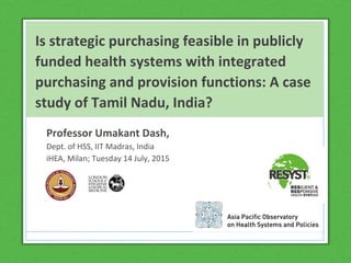 Is strategic purchasing feasible in publicly
funded health systems with integrated
purchasing and provision functions: A case
study of Tamil Nadu, India?
Professor Umakant Dash,
Dept. of HSS, IIT Madras, India
iHEA, Milan; Tuesday 14 July, 2015
 