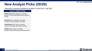 India Tech - July 2021 Copyright © 2021, Tracxn Technologies Private Limited. All rights reserved.
New Analyst Picks (20/20)
Interesting Companies identified by Analysts in India Tech in July 2021
India Tech: Analyst Picks
41
Added to Editor's Pick
MysticLand (2020, Bangalore, Unfunded)
Provider or AR and app-based learning solutions
for kids
Added to Editor's Pick
HomeAi (2020, Hyderabad, Unfunded)
Provider of home automation controllers
Added to Editor's Pick
Videolytical (2020, Noida, Unfunded)
Provider of AI-based video analytic solutions
Added to Editor's Pick
XOOG (2020, Sivakasi, Unfunded)
Provider of after-school puzzle training programs
 