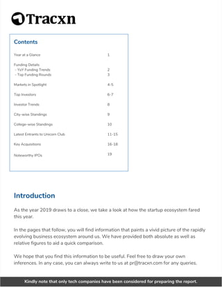 Contents
Year at a Glance
Funding Details
- YoY Funding Trends
- Top Funding Rounds
Markets in Spotlight
Top Investors
Investor Trends
City-wise Standings
College-wise Standings
Latest Entrants to Unicorn Club
Key Acquisitions
Noteworthy IPOs
1
2
3
4-5
6-7
8
9
10
11-15
16-18
19
Introduction
As the year 2019 draws to a close, we take a look at how the startup ecosystem fared
this year.
In the pages that follow, you will find information that paints a vivid picture of the rapidly
evolving business ecosystem around us. We have provided both absolute as well as
relative figures to aid a quick comparison.
We hope that you find this information to be useful. Feel free to draw your own
inferences. In any case, you can always write to us at pr@tracxn.com for any queries.
Kindly note that only tech companies have been considered for preparing the report.
 