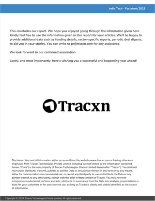 India Tech - Factsheet 2019
This concludes our report. We hope you enjoyed going through the information given here.
Kindly feel free to use the information given in this report for your articles. We'll be happy to
provide additional data such as funding details, sector-specific reports, periodic deal digests,
to aid you in your stories. You can write to pr@tracxn.com for any assistance.
We look forward to our continued association.
Lastly, and most importantly, here's wishing you a successful and happening year ahead!
Disclaimer: Any and all information either accessed from the website www.tracxn.com or having otherwise
originated from Tracxn Technologies Private Limited including but not limited to the information contained
herein ("Data") is the sole property of Tracxn Technologies Private Limited (hereinafter "Tracxn"). You shall not
recirculate, distribute, transmit, publish, or sell the Data or any portion thereof in any form or by any means,
either for commercial or non-commercial use, or permit any third party to use or distribute the Data or any
portion thereof; to any other party, except with the prior written consent of Tracxn. You may however
incorporate insubstantial portions, extracts, abstracts or summaries from the Data into analysis, presentations or
tools for your customers or for your internal use, so long as Tracxn is clearly and visibly identified as the source
of information.
Copyright © 2019, Tracxn Technologies Private Limited. All rights reserved.
 