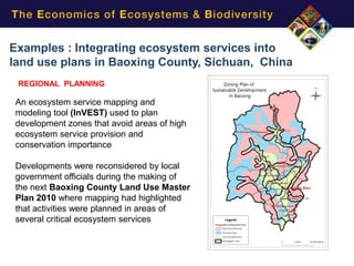 Examples : Integrating ecosystem services into
land use plans in Baoxing County, Sichuan, China
 REGIONAL PLANNING

An ecosystem service mapping and
modeling tool (InVEST) used to plan
development zones that avoid areas of high
ecosystem service provision and
conservation importance

Developments were reconsidered by local
government officials during the making of
the next Baoxing County Land Use Master
Plan 2010 where mapping had highlighted
that activities were planned in areas of
several critical ecosystem services
 