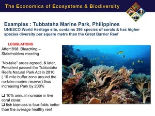 Examples : Tubbataha Marine Park, Philippines
 UNESCO World Heritage site, contains 396 species of corals & has higher
 species diversity per square metre than the Great Barrier Reef

   LEGISLATIONS
After1998 Bleaching –
Stakeholders meeting

“No-take” areas agreed, & later,
President passed the Tubbataha
Reefs Natural Park Act in 2010
( 10 mile buffer zone around the
no-take marine reserve) thus
increasing Park by 200%

 10% annual increase in live
coral cover.
 fish biomass is four-folds better
than the average healthy reef
 