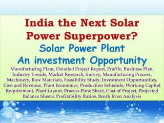 India the Next Solar
Power Superpower?
Solar Power Plant
An investment Opportunity
Manufacturing Plant, Detailed Project Report, Profile, Business Plan,
Industry Trends, Market Research, Survey, Manufacturing Process,
Machinery, Raw Materials, Feasibility Study, Investment Opportunities,
Cost and Revenue, Plant Economics, Production Schedule, Working Capital
Requirement, Plant Layout, Process Flow Sheet, Cost of Project, Projected
Balance Sheets, Profitability Ratios, Break Even Analysis
 