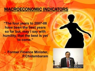 MACROECONOMIC INDICATORS

“The four years to 2007-08
 have been the best years
 so far but, may I say with
humility, that the best is yet
          to come.”


 - Former Finance Minister,
           P.Chidambaram
 