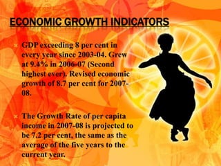 ECONOMIC GROWTH INDICATORS

   GDP exceeding 8 per cent in
    every year since 2003-04. Grew
    at 9.4% in 2006-07 (Second
    highest ever). Revised economic
    growth of 8.7 per cent for 2007-
    08.

   The Growth Rate of per capita
    income in 2007-08 is projected to
    be 7.2 per cent, the same as the
    average of the five years to the
    current year.
 