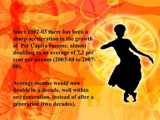    Since 2002-03 there has been a
    sharp acceleration in the growth
    of Per Capita Income, almost
    doubling to an average of 7.2 per
    cent per annum (2003-04 to 2007-
    08).

   Average income would now
    double in a decade, well within
    one generation, instead of after a
    generation (two decades).
 