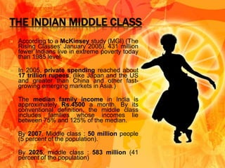 THE INDIAN MIDDLE CLASS
   According to a McKinsey study (MGI) (The
    Rising Classes' January 2008), 431 million
    fewer Indians live in extreme poverty today
    than 1985 level.

   In 2005, private spending reached about
    17 trillion rupees, (like Japan and the US
    and greater than China and other fast-
    growing emerging markets in Asia.)

   The median family income in India is
    approximately Rs.4500 a month. By its
    conventional definition, the middle class
    includes families whose incomes lie
    between 75% and 125% of the median.

   By 2007, Middle class : 50 million people
    (5 percent of the population).

   By 2025, middle class : 583 million (41
    percent of the population)
 