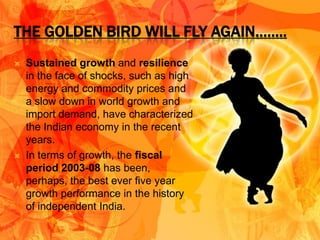 THE GOLDEN BIRD WILL FLY AGAIN……..
   Sustained growth and resilience
    in the face of shocks, such as high
    energy and commodity prices and
    a slow down in world growth and
    import demand, have characterized
    the Indian economy in the recent
    years.
   In terms of growth, the fiscal
    period 2003-08 has been,
    perhaps, the best ever five year
    growth performance in the history
    of independent India.
 