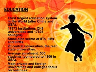 EDUCATION
   Third largest education system
    in the World (after China and
    USA).
   17973 institutions (348
    universities and 17625
    colleges).
   Small elite sector of IITs, IIMs
    and IIPMs.
   20 central universities, the rest
    state universities.
   Average enrolment: 530
    students (compared to 4300 in
    USA).
   Most private and foreign
    universities and colleges focus
    on business
 