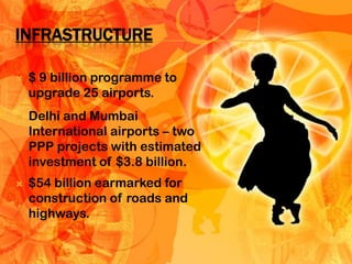 INFRASTRUCTURE

   $ 9 billion programme to
    upgrade 25 airports.
   Delhi and Mumbai
    International airports – two
    PPP projects with estimated
    investment of $3.8 billion.
   $54 billion earmarked for
    construction of roads and
    highways.
 