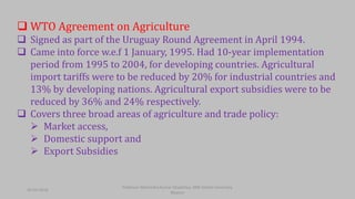  WTO Agreement on Agriculture
 Signed as part of the Uruguay Round Agreement in April 1994.
 Came into force w.e.f 1 January, 1995. Had 10-year implementation
period from 1995 to 2004, for developing countries. Agricultural
import tariffs were to be reduced by 20% for industrial countries and
13% by developing nations. Agricultural export subsidies were to be
reduced by 36% and 24% respectively.
 Covers three broad areas of agriculture and trade policy:
 Market access,
 Domestic support and
 Export Subsidies
30-03-2018
Professor Mahendra Kumar Ghadoliya, RNB Global University,
Bikaner
 