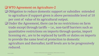  WTO Agreement on Agriculture-2
 Obligation to reduce domestic support or subsidies extended
to agriculture if support given is above permissible level of 10
per cent of value of its agricultural output.
 Under the Agreement, there can be no restrictions on farm
trade except through tariffs -- i.e., non-tariff barriers such as
quantitative restrictions on imports through quotas, import
licensing etc., are to be replaced by tariffs or duties on imports
to provide the same level of protection to domestic
agriculture and thereafter, tariff levels are to be progressively
reduced.
30-03-2018
Professor Mahendra Kumar Ghadoliya, RNB Global University,
Bikaner
 