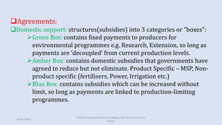 Agreements:
Domestic support: structures(subsidies) into 3 categories or "boxes":
Green Box: contains fixed payments to producers for
environmental programmes e.g. Research, Extension, so long as
payments are ‘decoupled’ from current production levels.
Amber Box: contains domestic subsidies that governments have
agreed to reduce but not eliminate. Product Specific – MSP, Non-
product specific (fertilisers, Power, Irrigation etc.)
Blue Box: contains subsidies which can be increased without
limit, so long as payments are linked to production-limiting
programmes.
30-03-2018
Professor Mahendra Kumar Ghadoliya, RNB Global University,
Bikaner
 