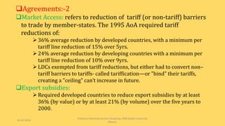 Agreements:-2
Market Access: refers to reduction of tariff (or non-tariff) barriers
to trade by member-states. The 1995 AoA required tariff
reductions of:
36% average reduction by developed countries, with a minimum per
tariff line reduction of 15% over 5yrs.
24% average reduction by developing countries with a minimum per
tariff line reduction of 10% over 9yrs.
LDCs exempted from tariff reductions, but either had to convert non–
tariff barriers to tariffs- called tariffication—or "bind" their tariffs,
creating a "ceiling" can’t increase in future.
Export subsidies:
Required developed countries to reduce export subsidies by at least
36% (by value) or by at least 21% (by volume) over the five years to
2000.
30-03-2018
Professor Mahendra Kumar Ghadoliya, RNB Global University,
Bikaner
 