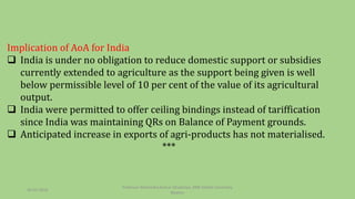 Implication of AoA for India
 India is under no obligation to reduce domestic support or subsidies
currently extended to agriculture as the support being given is well
below permissible level of 10 per cent of the value of its agricultural
output.
 India were permitted to offer ceiling bindings instead of tariffication
since India was maintaining QRs on Balance of Payment grounds.
 Anticipated increase in exports of agri-products has not materialised.
***
30-03-2018
Professor Mahendra Kumar Ghadoliya, RNB Global University,
Bikaner
 