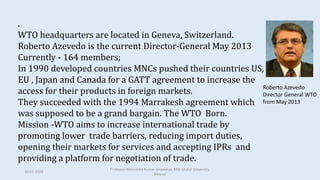 .
WTO headquarters are located in Geneva, Switzerland.
Roberto Azevedo is the current Director-General May 2013
Currently - 164 members;
In 1990 developed countries MNCs pushed their countries US,
EU , Japan and Canada for a GATT agreement to increase the
access for their products in foreign markets.
They succeeded with the 1994 Marrakesh agreement which
was supposed to be a grand bargain. The WTO Born.
Mission -WTO aims to increase international trade by
promoting lower trade barriers, reducing import duties,
opening their markets for services and accepting IPRs and
providing a platform for negotiation of trade.
Roberto Azevedo
Director General WTO
from May 2013
30-03-2018
Professor Mahendra Kumar Ghadoliya, RNB Global University,
Bikaner
 