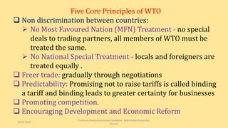 Five Core Principles of WTO
 Non discrimination between countries:
 No Most Favoured Nation (MFN) Treatment - no special
deals to trading partners, all members of WTO must be
treated the same.
 No National Special Treatment - locals and foreigners are
treated equally .
 Freer trade: gradually through negotiations
 Predictability: Promising not to raise tariffs is called binding
a tariff and binding leads to greater certainty for businesses
 Promoting competition.
 Encouraging Development and Economic Reform
30-03-2018
Professor Mahendra Kumar Ghadoliya, RNB Global University,
Bikaner
 