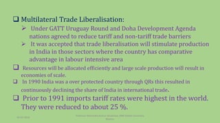  Multilateral Trade Liberalisation:
 Under GATT Uruguay Round and Doha Development Agenda
nations agreed to reduce tariff and non-tariff trade barriers
 It was accepted that trade liberalisation will stimulate production
in India in those sectors where the country has comparative
advantage in labour intensive area
 Resources will be allocated efficiently and large scale production will result in
economies of scale.
 In 1990 India was a over protected country through QRs this resulted in
continuously declining the share of India in international trade.
 Prior to 1991 imports tariff rates were highest in the world.
They were reduced to about 25 %.
30-03-2018
Professor Mahendra Kumar Ghadoliya, RNB Global University,
Bikaner
 