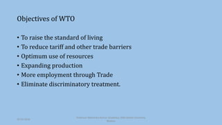 Objectives of WTO
• To raise the standard of living
• To reduce tariff and other trade barriers
• Optimum use of resources
• Expanding production
• More employment through Trade
• Eliminate discriminatory treatment.
30-03-2018
Professor Mahendra Kumar Ghadoliya, RNB Global University,
Bikaner
 