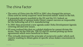 The china Factor
• The entry of China into the WTO in 2001 also changed the picture.
China used its newly acquired ‘most favoured nation’ status to the hilt.
• It expanded exports manifold to the EU and the U.S. Indeed, an
influential body of opinion holds China’s export success as responsible
for the hollowing out of U.S. manufacturing.
• In 2001 they presented a new agenda under Doha Development Agenda
covering old and new issues.
• US soon realised this that on a global platform he cannot dictate the
terms. They let the DDA die. The US and EU started picking up those
agreements which were beneficial to them.
• This virtually destroyed the principle of reciprocity under which each
country wanting to obtain gains in specific areas makes concessions in
others.
30-03-2018
Professor Mahendra Kumar Ghadoliya, RNB Global University,
Bikaner
 