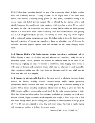 USD12 billion alone, comprises about 68 per cent of the e-commerce industry in India, including
travel and e-ticketing websites. Ticketing accounts for the largest share of the online travel
market, with domestic air ticketing driving growth. At USD3 billion, e-commerce retailing is the
second largest and fastest growing segment. This is followed by the financial services and
classified segments, job searches and online matrimony which contribute to about 15 per cent of
the market by value. The e-commerce retail market is among India’s exciting and fastest growing
markets. It is poised to be worth USD36.7 billion by 2020, from USD3 billion in 2014, growing
at a CAGR of approximately 52 per cent. This industry has come a long way sinceits inception
and is continuously gaining momentum and value. The Indian market is driven by factors such as
increased penetration of internet and smartphones, focus on advertising, ease of shopping for
customers, innovative payment options, deals and discounts and the rapidly changing lifestyle
needs.
1.1.1 Changing lifestyle of the Indian consumer seeking convenience, comfort and variety:
Online shopping in metro cities is often associated with ease and convenience, saving time and a
hassle-free options. Besides, products are delivered to customers either on the same or the
following day of placing an order. For medium to small towns, online shopping stores provide a
wide range of domestic and international brands, which may not otherwise be easily accessible.
Also, e-commerce retailing sites offer better deals and discounts round the year, which may not
be the case with retail store shopping.
1.1.2 Increase in internet-enabled devices: The rapid growth in affordable electronic devices
toaccess the internet, including personal computers/laptops, mobile phones (particularly
smartphones), internet television and tablets are driving growth for e-commerce retailing in the
country. Mobile phones (including smartphones) internet users are likely to grow 2.5 times by
2019, thereby enabling a corresponding growth trend for the online shopping industry in India.
More than 50 per cent of the orders for e-commerce retail giants are generated via mobile apps.
In terms of traffic, bigger e-commerce retail companies draw as high as 50 to 70 per cent of their
total traffic through mobile. In the coming years, potentially 40 million shoppers in the age group
of 19 to 24 years are expected to spend time and money online. This trend is rapidly aligning
with e-commerce retailing, to facilitate the sector’s growth.
Sources-(PWC, 2014), (KPMG, 2015)
 