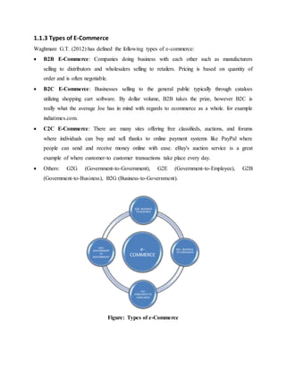 1.1.3 Types of E-Commerce
Waghmare G.T. (2012) has defined the following types of e-commerce:
 B2B E-Commerce: Companies doing business with each other such as manufacturers
selling to distributors and wholesalers selling to retailers. Pricing is based on quantity of
order and is often negotiable.
 B2C E-Commerce: Businesses selling to the general public typically through cataloes
utilizing shopping cart software. By dollar volume, B2B takes the prize, however B2C is
really what the average Joe has in mind with regards to ecommerce as a whole. for example
indiatimes.com.
 C2C E-Commerce: There are many sites offering free classifieds, auctions, and forums
where individuals can buy and sell thanks to online payment systems like PayPal where
people can send and receive money online with ease. eBay's auction service is a great
example of where customer-to customer transactions take place every day.
 Others: G2G (Government-to-Government), G2E (Government-to-Employee), G2B
(Government-to-Business), B2G (Business-to-Government).
Figure: Types of e-Commerce
e-
COMMERCE
B2B- BUSINESS
TO BUSSINES
B2C- BUSINESS
TO CONSUMER
C2C-
CONSUMER TO
CONSUMER
G2G-
GOVERNMENT
TO
GOVERNMENT
 